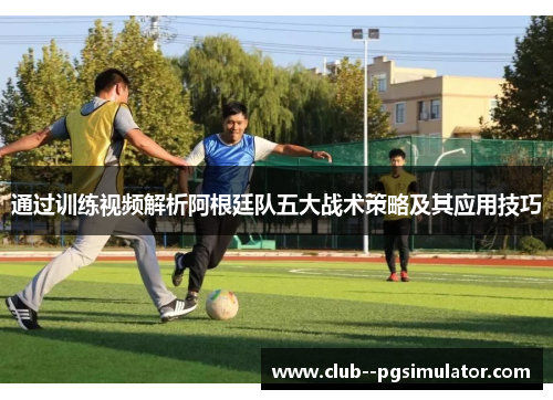 通过训练视频解析阿根廷队五大战术策略及其应用技巧