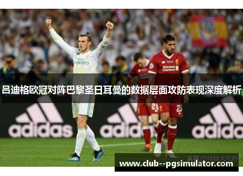 吕迪格欧冠对阵巴黎圣日耳曼的数据层面攻防表现深度解析