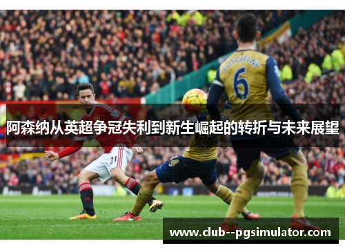 阿森纳从英超争冠失利到新生崛起的转折与未来展望