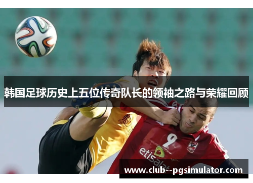 韩国足球历史上五位传奇队长的领袖之路与荣耀回顾