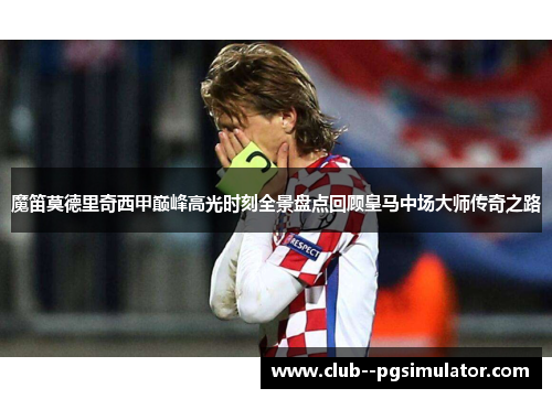 魔笛莫德里奇西甲巅峰高光时刻全景盘点回顾皇马中场大师传奇之路